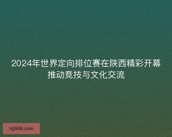 2024年世界定向排位赛在陕西精彩开幕推动竞技与文化交流