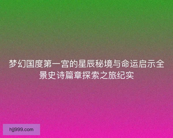 梦幻国度第一宫的星辰秘境与命运启示全景史诗篇章探索之旅纪实