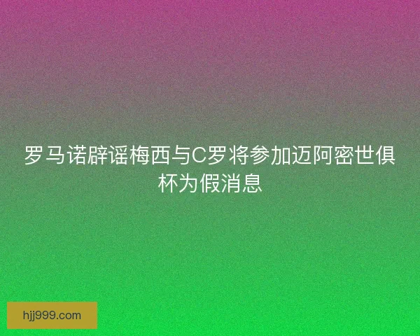 罗马诺辟谣梅西与C罗将参加迈阿密世俱杯为假消息