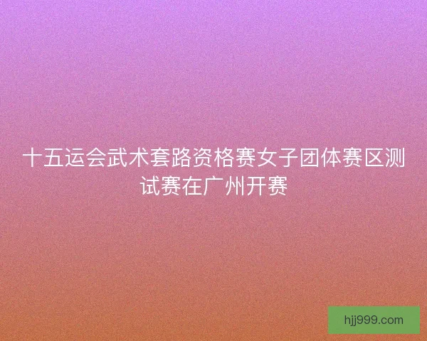 十五运会武术套路资格赛女子团体赛区测试赛在广州开赛