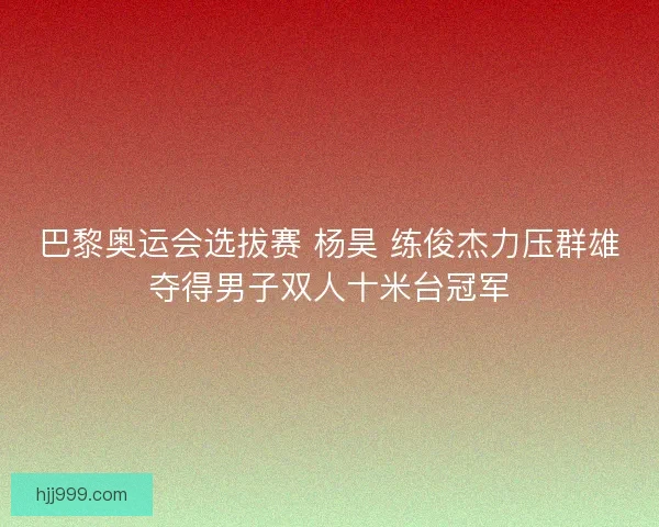 巴黎奥运会选拔赛 杨昊 练俊杰力压群雄夺得男子双人十米台冠军