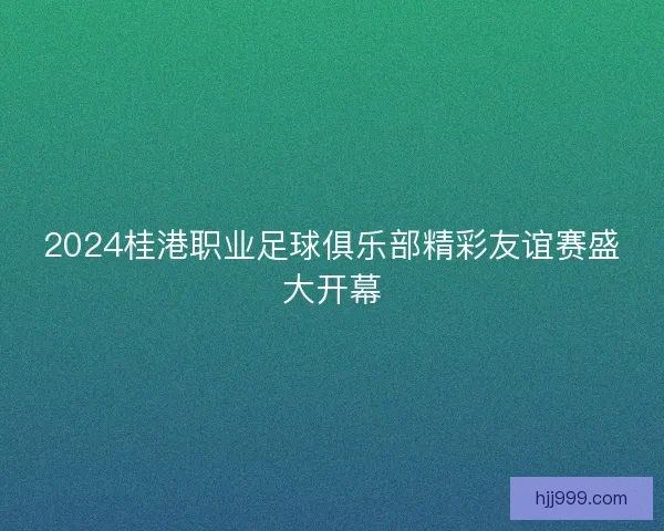 2024桂港职业足球俱乐部精彩友谊赛盛大开幕 2024桂港职业足球俱乐部精彩友谊赛盛大开幕