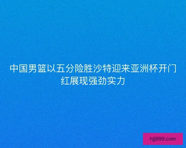 中国男篮以五分险胜沙特迎来亚洲杯开门红展现强劲实力