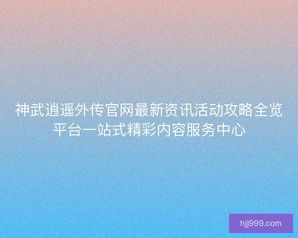 神武逍遥外传官网最新资讯活动攻略全览平台一站式精彩内容服务中心