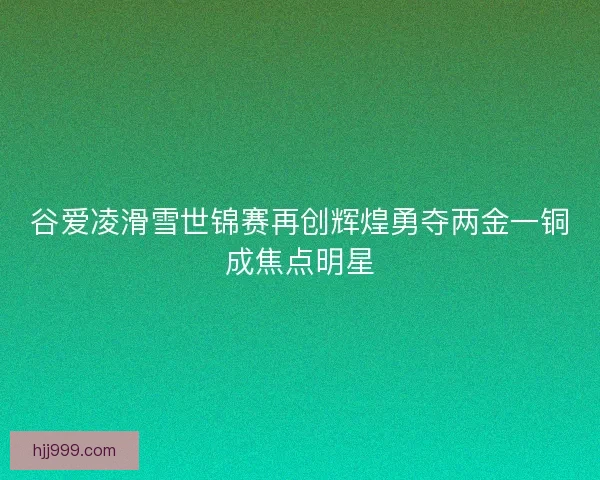 谷爱凌滑雪世锦赛再创辉煌勇夺两金一铜成焦点明星