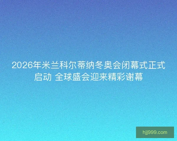 2026年米兰科尔蒂纳冬奥会闭幕式正式启动 全球盛会迎来精彩谢幕 2026年米兰科尔蒂纳冬奥会闭幕式正式启动 全球盛会迎来精彩谢幕