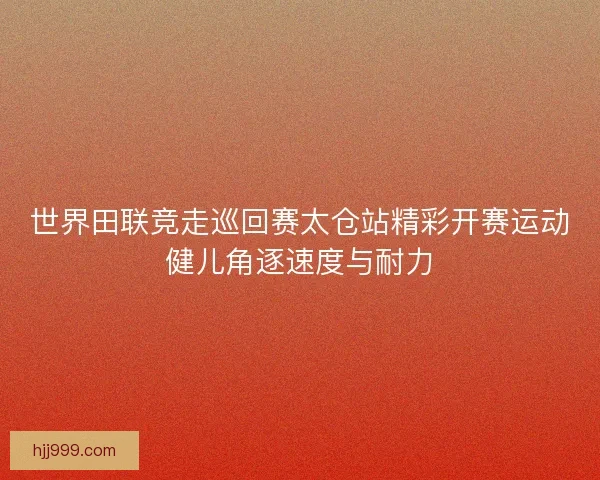 世界田联竞走巡回赛太仓站精彩开赛运动健儿角逐速度与耐力