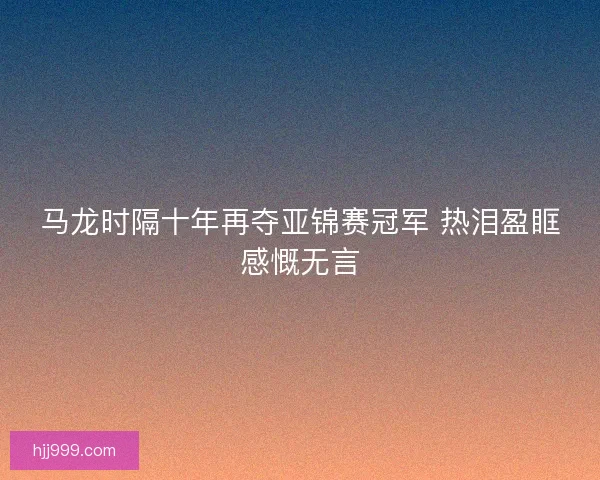 马龙时隔十年再夺亚锦赛冠军 热泪盈眶感慨无言 马龙时隔十年再夺亚锦赛冠军 热泪盈眶感慨无言
