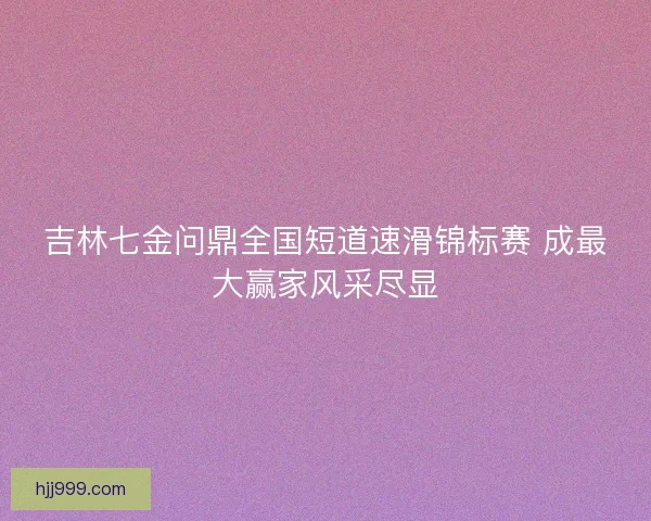 吉林七金问鼎全国短道速滑锦标赛 成最大赢家风采尽显 吉林七金问鼎全国短道速滑锦标赛 成最大赢家风采尽显