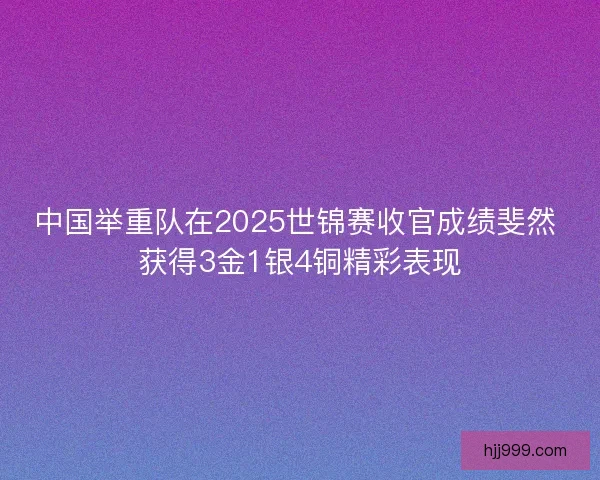 中国举重队在2025世锦赛收官成绩斐然 获得3金1银4铜精彩表现