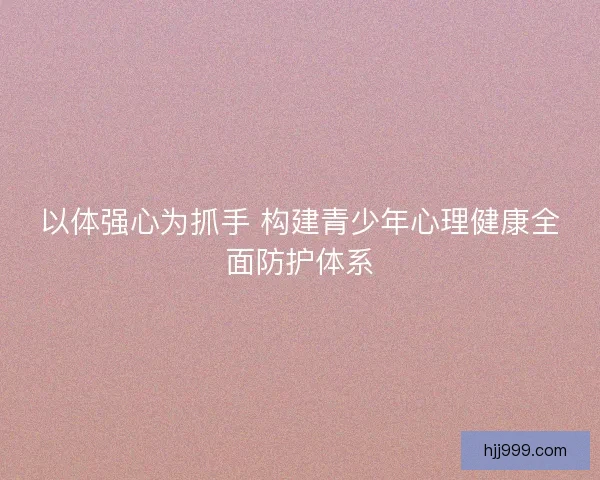 以体强心为抓手 构建青少年心理健康全面防护体系