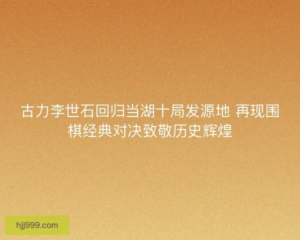 古力李世石回归当湖十局发源地 再现围棋经典对决致敬历史辉煌 古力李世石回归当湖十局发源地 再现围棋经典对决致敬历史辉煌