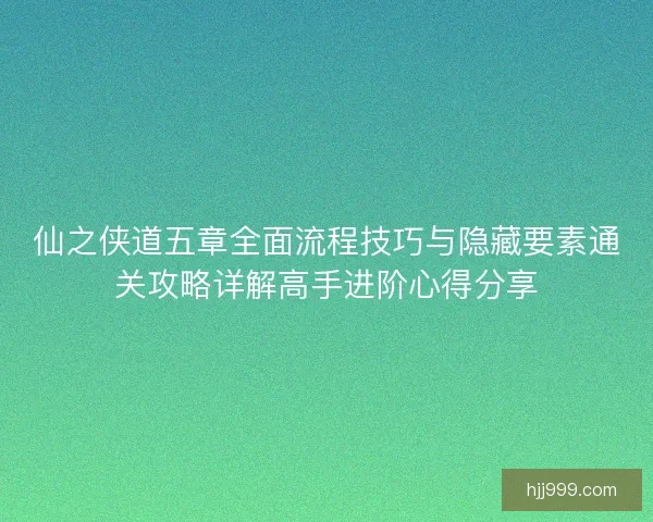 仙之侠道五章全面流程技巧与隐藏要素通关攻略详解高手进阶心得分享