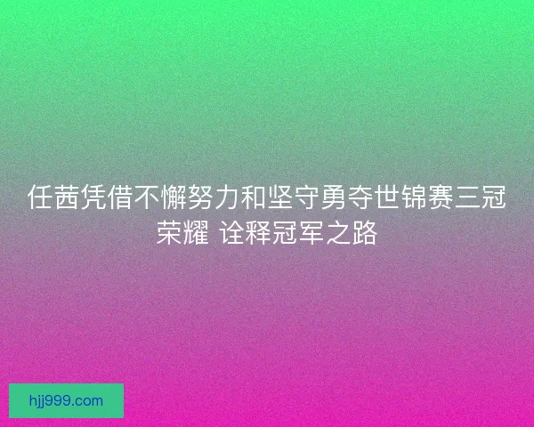 任茜凭借不懈努力和坚守勇夺世锦赛三冠荣耀 诠释冠军之路