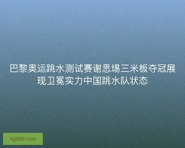 巴黎奥运跳水测试赛谢思埸三米板夺冠展现卫冕实力中国跳水队状态