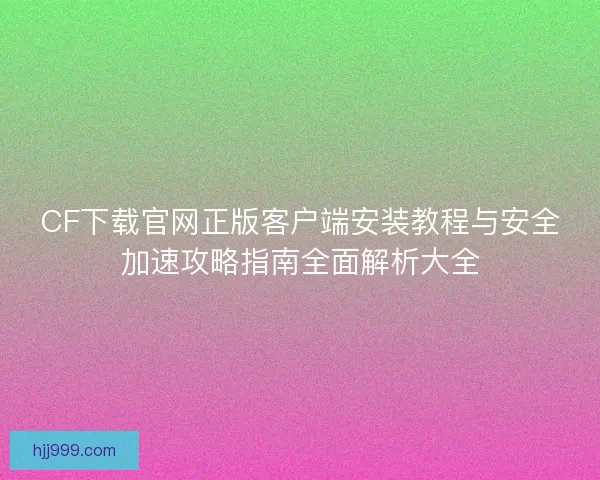 CF下载官网正版客户端安装教程与安全加速攻略指南全面解析大全